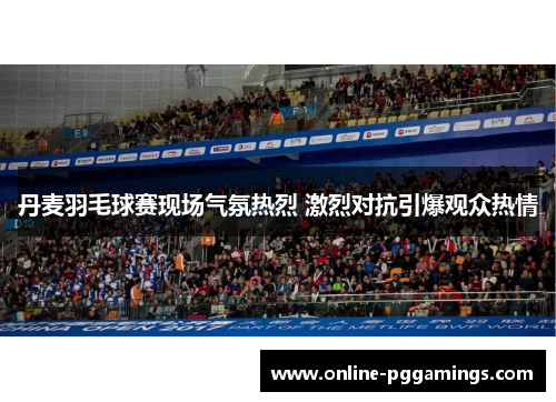 丹麦羽毛球赛现场气氛热烈 激烈对抗引爆观众热情