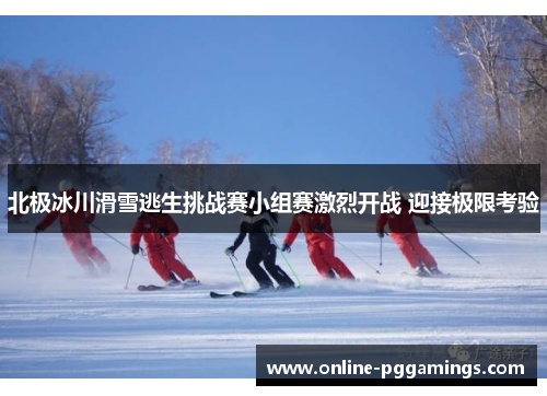 北极冰川滑雪逃生挑战赛小组赛激烈开战 迎接极限考验