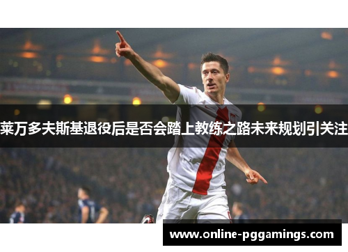 莱万多夫斯基退役后是否会踏上教练之路未来规划引关注