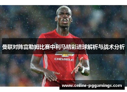 曼联对阵富勒姆比赛中利马精彩进球解析与战术分析