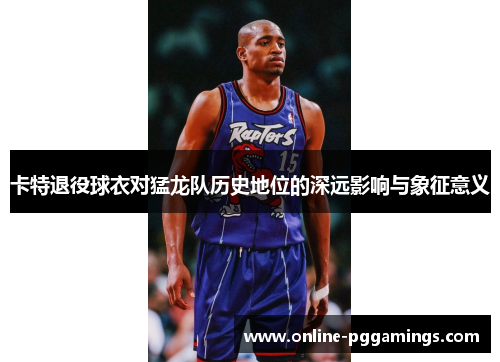 卡特退役球衣对猛龙队历史地位的深远影响与象征意义