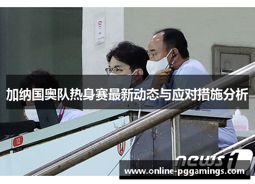 加纳国奥队热身赛最新动态与应对措施分析