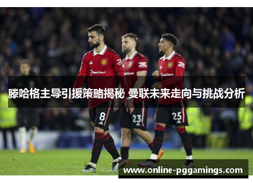 滕哈格主导引援策略揭秘 曼联未来走向与挑战分析