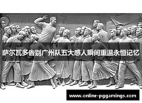 萨尔瓦多告别广州队五大感人瞬间重温永恒记忆