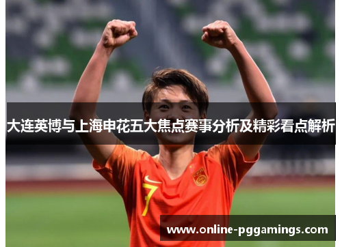 大连英博与上海申花五大焦点赛事分析及精彩看点解析
