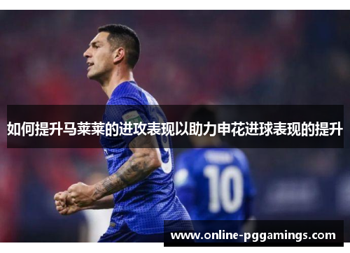 如何提升马莱莱的进攻表现以助力申花进球表现的提升