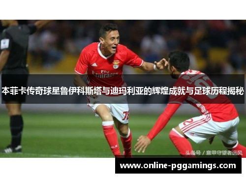 本菲卡传奇球星鲁伊科斯塔与迪玛利亚的辉煌成就与足球历程揭秘