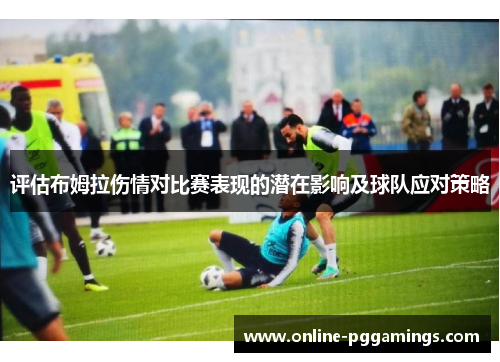 评估布姆拉伤情对比赛表现的潜在影响及球队应对策略