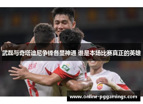 武磊与奇塔迪尼争锋各显神通 谁是本场比赛真正的英雄