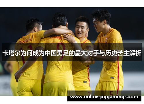 卡塔尔为何成为中国男足的最大对手与历史苦主解析 卡塔尔为何成为中国男足的最大对手与历史苦主解析