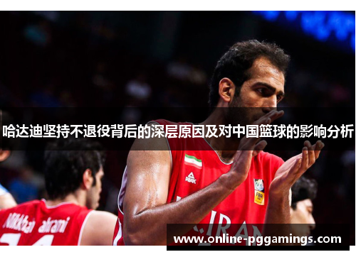 哈达迪坚持不退役背后的深层原因及对中国篮球的影响分析 哈达迪坚持不退役背后的深层原因及对中国篮球的影响分析