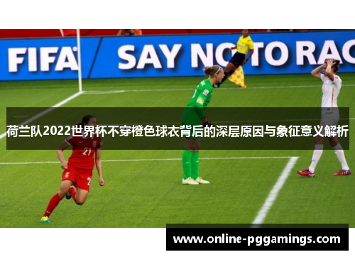 荷兰队2022世界杯不穿橙色球衣背后的深层原因与象征意义解析