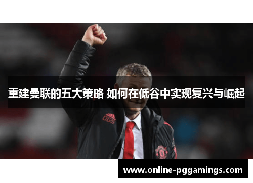 重建曼联的五大策略 如何在低谷中实现复兴与崛起