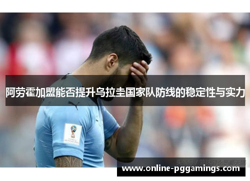 阿劳霍加盟能否提升乌拉圭国家队防线的稳定性与实力