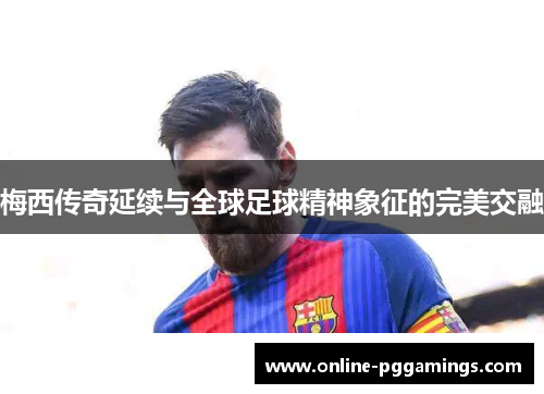 梅西传奇延续与全球足球精神象征的完美交融
