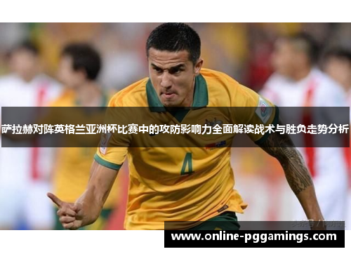 萨拉赫对阵英格兰亚洲杯比赛中的攻防影响力全面解读战术与胜负走势分析