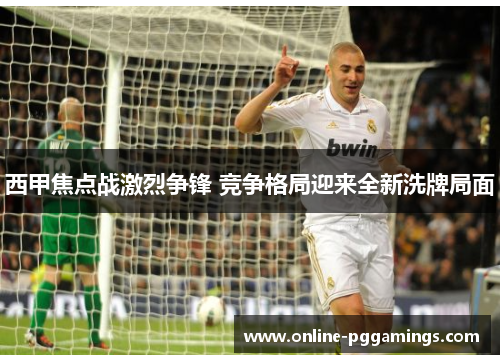 西甲焦点战激烈争锋 竞争格局迎来全新洗牌局面