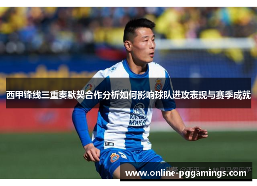 西甲锋线三重奏默契合作分析如何影响球队进攻表现与赛季成就