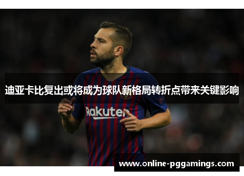 迪亚卡比复出或将成为球队新格局转折点带来关键影响